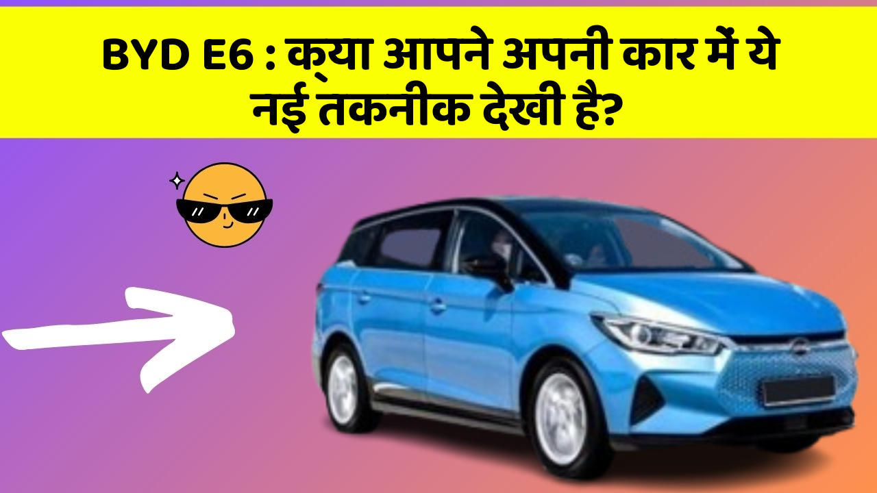 BYD E6:क्या आपने अपनी कार में ये नई तकनीक देखी है?